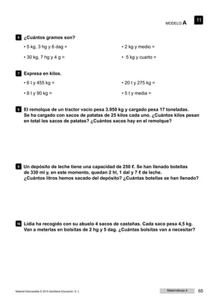 MODELO A
11
6 ¿Cuántos gramos son?
• 5 kg, 3 hg y 6 dag = • 2 kg y medio =
• 30 kg, 7 hg y 4 g = • 5 kg y cuarto =
7 Expresa en kilos.
• 6 t y 455 kg = • 20 t y 275 kg =
• 8 t y 90 kg = • 5 t y media =
8 El remolque de un tractor vacío pesa 3.950 kg y cargado pesa 17 toneladas.
Se ha cargado con sacos de patatas de 25 kilos cada uno. ¿Cuántos kilos pesan
en total los sacos de patatas? ¿Cuántos sacos hay en el remolque?
9 Un depósito de leche tiene una capacidad de 250 ℓ. Se han llenado botellas
de 330 ml y, en este momento, quedan 2 hl, 1 dal y 7 ℓ de leche.
¿Cuántos litros hemos sacado del depósito? ¿Cuántas botellas se han llenado?
10 Lidia ha recogido con su abuelo 4 sacos de castañas. Cada saco pesa 4,5 kg.
Van a meterlas en bolsitas de 2 hg y 5 dag. ¿Cuántas bolsitas van a necesitar?
Material fotocopiable © 2015 Santillana Educación, S. L. Matemáticas 4 65
 