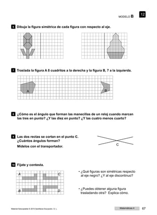 MODELO B
12
6 Dibuja la figura simétrica de cada figura con respecto al eje.
7 Traslada la figura A 8 cuadritos a la derecha y la figura B, 7 a la izquierda.
A B
8 ¿Cómo es el ángulo que forman las manecillas de un reloj cuando marcan
las tres en punto? ¿Y las diez en punto? ¿Y las cuatro menos cuarto?
9 Las dos rectas se cortan en el punto C.
¿Cuántos ángulos forman?
Mídelos con el transportador.
C
10 Fíjate y contesta.
• ¿Qué figuras son simétricas respecto
A C al eje negro? ¿Y al eje discontinuo?
B D
• ¿Puedes obtener alguna figura
trasladando otra? Explica cómo.
Material fotocopiable © 2015 Santillana Educación, S. L. Matemáticas 4 67
 