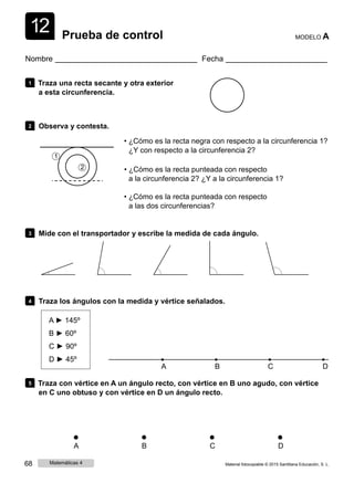 1
1
2 Prueba de control MODELO A
Nombre Fecha
1 Traza una recta secante y otra exterior
a esta circunferencia.
2 Observa y contesta.
• ¿Cómo es la recta negra con respecto a la circunferencia 1?
¿Y con respecto a la circunferencia 2?
1
2 • ¿Cómo es la recta punteada con respecto
a la circunferencia 2? ¿Y a la circunferencia 1?
• ¿Cómo es la recta punteada con respecto
a las dos circunferencias?
3 Mide con el transportador y escribe la medida de cada ángulo.
4 Traza los ángulos con la medida y vértice señalados.
A ► 145º
B ► 60º
C ► 90º
D ► 45º
A B C D
5 Traza con vértice en A un ángulo recto, con vértice en B uno agudo, con vértice
en C uno obtuso y con vértice en D un ángulo recto.
A B C D
68 Matemáticas 4 Material fotocopiable © 2015 Santillana Educación, S. L.
 