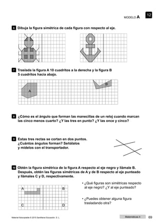 MODELO A
12
6 Dibuja la figura simétrica de cada figura con respecto al eje.
7 Traslada la figura A 10 cuadritos a la derecha y la figura B
5 cuadritos hacia abajo.
B
A
8 ¿Cómo es el ángulo que forman las manecillas de un reloj cuando marcan
las cinco menos cuarto? ¿Y las tres en punto? ¿Y las once y cinco?
9 Estas tres rectas se cortan en dos puntos.
¿Cuántos ángulos forman? Señálalos
y mídelos con el transportador.
10 Obtén la figura simétrica de la figura A respecto al eje negro y llámale B.
Después, obtén las figuras simétricas de A y de B respecto al eje punteado
y llámales C y D, respectivamente.
• ¿Qué figuras son simétricas respecto
A B al eje negro? ¿Y al eje punteado?
• ¿Puedes obtener alguna figura
C D
trasladando otra?
Material fotocopiable © 2015 Santillana Educación, S. L. Matemáticas 4 69
 
