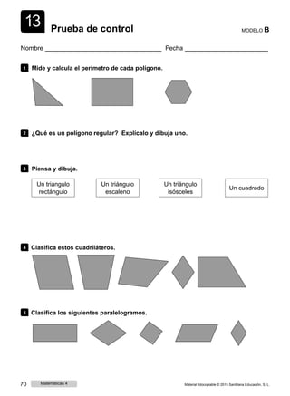 1
1
3 Prueba de control MODELO B
Nombre Fecha
1 Mide y calcula el perímetro de cada polígono.
2 ¿Qué es un polígono regular? Explícalo y dibuja uno.
3 Piensa y dibuja.
Un triángulo
rectángulo
Un triángulo
escaleno
Un triángulo
isósceles
Un cuadrado
4 Clasifica estos cuadriláteros.
5 Clasifica los siguientes paralelogramos.
70 Matemáticas 4 Material fotocopiable © 2015 Santillana Educación, S. L.
 