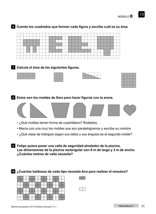 MODELO B
13
6 Cuenta los cuadrados que forman cada figura y escribe cuál es su área.
7 Calcula el área de las siguientes figuras.
8 Estos son los moldes de Sara para hacer figuras con la arena.
• ¿Qué moldes tienen forma de cuadrilátero? Rodéalos.
• Marca con una cruz los moldes que son paralelogramos y escribe su nombre.
• ¿Qué clase de triángulo según sus lados y sus ángulos es el segundo molde?
9 Felipe quiere poner una valla de seguridad alrededor de la piscina.
Las dimensiones de la piscina rectangular son 8 m de largo y 3 m de ancho.
¿Cuántos metros de valla necesita?
10 ¿Cuantas baldosas de cada tipo necesita Ana para realizar el mosaico?
Material fotocopiable © 2015 Santillana Educación, S. L. Matemáticas 4 71
 