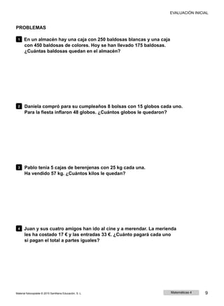 EVALUACIÓN INICIAL
PROBLEMAS
1 En un almacén hay una caja con 250 baldosas blancas y una caja
con 450 baldosas de colores. Hoy se han llevado 175 baldosas.
¿Cuántas baldosas quedan en el almacén?
2 Daniela compró para su cumpleaños 8 bolsas con 15 globos cada uno.
Para la fiesta inflaron 48 globos. ¿Cuántos globos le quedaron?
3 Pablo tenía 5 cajas de berenjenas con 25 kg cada una.
Ha vendido 57 kg. ¿Cuántos kilos le quedan?
4 Juan y sus cuatro amigos han ido al cine y a merendar. La merienda
les ha costado 17 € y las entradas 33 €. ¿Cuánto pagará cada uno
si pagan el total a partes iguales?
Material fotocopiable © 2015 Santillana Educación, S. L. Matemáticas 4 9
 