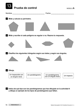 1
1
3 Prueba de control MODELO A
Nombre Fecha
1 Mide y calcula su perímetro.
2 Mide y escribe si cada polígono es regular o no. Razona tu respuesta.
3 Clasifica los siguientes triángulos según sus lados y según sus ángulos.
4 Dibuja.
Un trapezoide con
un ángulo recto
Un paralelogramo Un paralelogramo
con un ángulo recto Un trapecio
5 Indica de qué tipo son los paralelogramos que has dibujado en la actividad 4
y dibuja un ejemplo de los tipos de paralelogramo que faltan.
72 Matemáticas 4 Material fotocopiable © 2015 Santillana Educación, S. L.
 