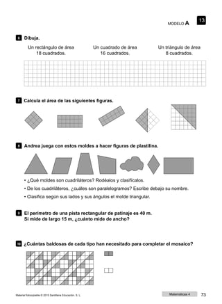 MODELO A
13
6 Dibuja.
Un rectángulo de área
18 cuadrados.
Un cuadrado de área
16 cuadrados.
Un triángulo de área
8 cuadrados.
7 Calcula el área de las siguientes figuras.
8 Andrea juega con estos moldes a hacer figuras de plastilina.
• ¿Qué moldes son cuadriláteros? Rodéalos y clasifícalos.
• De los cuadriláteros, ¿cuáles son paralelogramos? Escribe debajo su nombre.
• Clasifica según sus lados y sus ángulos el molde triangular.
9 El perímetro de una pista rectangular de patinaje es 40 m.
Si mide de largo 15 m, ¿cuánto mide de ancho?
10 ¿Cuántas baldosas de cada tipo han necesitado para completar el mosaico?
Material fotocopiable © 2015 Santillana Educación, S. L. Matemáticas 4 73
 