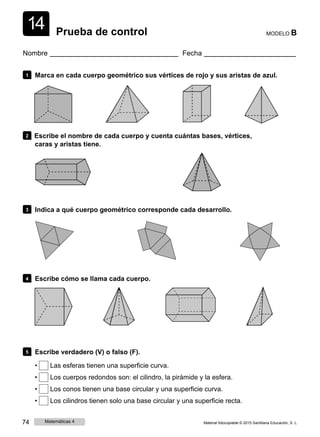1
1
4 Prueba de control MODELO B
Nombre Fecha
1 Marca en cada cuerpo geométrico sus vértices de rojo y sus aristas de azul.
2 Escribe el nombre de cada cuerpo y cuenta cuántas bases, vértices,
caras y aristas tiene.
3 Indica a qué cuerpo geométrico corresponde cada desarrollo.
4 Escribe cómo se llama cada cuerpo.
5 Escribe verdadero (V) o falso (F).
• Las esferas tienen una superficie curva.
• Los cuerpos redondos son: el cilindro, la pirámide y la esfera.
• Los conos tienen una base circular y una superficie curva.
• Los cilindros tienen solo una base circular y una superficie recta.
74 Matemáticas 4 Material fotocopiable © 2015 Santillana Educación, S. L.
 