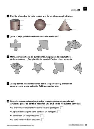 MODELO B
14
6 Escribe el nombre de cada cuerpo y el de los elementos indicados.
7 ¿Qué cuerpo puedes construir con cada desarrollo?
8 María, para una fiesta de cumpleaños, ha preparado cucuruchos
de forma cónica. ¿Qué plantilla ha usado? Explica cómo lo monta.
9 Juan y Tomás están discutiendo sobre los parecidos y diferencias
entre un cono y una pirámide. Aclárales cuáles son.
10 Nerea ha encontrado un juego sobre cuerpos geométricos en la web.
Ayúdala a pasar de pantalla haciendo una cruz en las respuestas correctas.
• El prisma cuadrangular tiene como base un pentágono.
• La pirámide hexagonal tiene por base un hexágono.
• La esfera es un cuerpo redondo.
• El cono tiene dos base circulares.
Material fotocopiable © 2015 Santillana Educación, S. L. Matemáticas 4 75
 