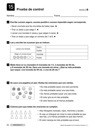 1
1
5 Prueba de control MODELO B
Nombre Fecha
1 Escribe suceso seguro, suceso posible o suceso imposible según corresponda.
• Sacar una bola azul de una bolsa de bolas rojas. ►
• Tirar un dado y que salga 7. ►
• Lanzar una moneda 4 veces y que salgan 4 caras. ►
• Tirar un dado y que salga un número del 1 al 6. ►
2 Lee y escribe los sucesos que se indican.
Lanzar una moneda
Seguro
Posible
Elegir un círculo al azar Imposible
Posible
3 Maite tiene en su monedero 6 monedas de 1 €, 3 monedas de 50 cts.
y 9 monedas de 20 cts. Saca una moneda sin mirar. ¿Qué es más probable
que saque: una moneda de 50 cts. o una de 20 cts.?
4 Se saca una pegatina al azar. Rodea las oraciones que son ciertas.
• Es más probable sacar una cara sonriente.
• Es más probable sacar una cara triste.
• Es menos probable sacar una cara triste.
• El color gris es el más probable.
• El color blanco es el menos probable.
5 Colorea para que todas las oraciones se cumplan.
− Hay triángulos naranjas, rojos, marrones y azules.
− Si cojo un triángulo sin mirar lo más probable es que
sea rojo, y lo menos probable es que sea marrón.
− El color naranja es más probable que el azul.
78 Matemáticas 4 Material fotocopiable © 2015 Santillana Educación, S. L.
 