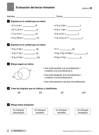 Evaluación del tercer trimestre MODELO B
Nombre Fecha
1 Expresa en la unidad que se indica.
• 5 ℓ y 3 dl = dl
• 27 ℓ y 6 cl = cl
• 7 ℓ y 5 ml = ml
• 9 ℓ y 29 ml = ml
• 4 hl y 3 dal = ℓ
• 5 kl y 7 dal = ℓ
• 9 kl y 6 hl = ℓ
• 7 kl, 5 hl y 4 ℓ = ℓ
2 Expresa en la unidad que se indica.
• 9 g y 4 dg = dg
• 3 g y 7 cg = cg
• 2 g y 2 mg = mg
• 4 t = kg
• 3 kg, 2 hg y 8 dag = g
• 6 kg y 4 hg = g
3 Dibuja según se indica.
• Una recta secante a la circunferencia 1
1 y exterior a la circunferencia 2.
• Una recta tangente a la circunferencia 1
2 y exterior a la circunferencia 2.
• Una recta secante a las dos circunferencias.
4 Traza los ángulos que se indican y clasifícalos.
90º 60º 30º 120º
5 Dibuja estos triángulos.
Un triángulo
obtusángulo
Un triángulo
escaleno
Un triángulo
isósceles
Un triángulo
rectángulo
82 Matemáticas 4 Material fotocopiable © 2015 Santillana Educación, S. L.
 