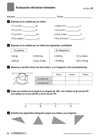 Evaluación del tercer trimestre MODELO A
Nombre Fecha
1 Expresa en la unidad que se indica.
• 7 ℓ y 3 dl = dl
• 9 ℓ y 3 cl = cl
• 7 ℓ y 8 ml = ml
• 9 ℓ y cuarto = cl
• 5 dal y 9 ℓ = ℓ
• 4 kl y 8 hl = ℓ
• 6 hl y 5 dal = ℓ
• 9 kl, 6 hl y 8 ℓ = ℓ
2 Expresa en la unidad que se indica las siguientes cantidades:
En gramos En kilogramos
• 20 dg
• 300 cg
• 4.000 mg
• 2 kg y medio
• 4.000 g
• 70.000 g
• 5 t y media
• 82 t y 94 kg
3 Observa y escribe cómo son las rectas r, s y t respecto a las circunferencias.
4 Traza con vértice en el punto A un ángulo de 140º, con vértice en B uno de 55º,
con vértice en C uno de 90º y en D uno de 75º.
A B C D
5 Clasifica los siguientes triángulos según sus lados y sus ángulos.
84 Matemáticas 4 Material fotocopiable © 2015 Santillana Educación, S. L.
 