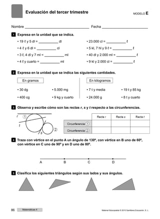 Evaluación del tercer trimestre MODELO E
Nombre Fecha
1 Expresa en la unidad que se indica.
• 19 ℓ y 5 dl = dl
• 4 ℓ y 6 dl = cl
• 3 ℓ, 4 dl y 7 ml = ml
• 4 ℓ y cuarto = ml
• 23.000 cl = ℓ
• 5 kl, 7 hl y 9 ℓ = ℓ
• 40 dl y 2.000 ml = ℓ
• 9 kl y 2.000 cl = ℓ
2 Expresa en la unidad que se indica las siguientes cantidades.
En gramos En kilogramos
• 30 dg
• 400 cg
• 5.000 mg
• 9 kg y cuarto
• 7 t y media
• 24.000 g
• 19 t y 85 kg
• 8 t y cuarto
3 Observa y escribe cómo son las rectas r, s y t respecto a las circunferencias.
4 Traza con vértice en el punto A un ángulo de 130º, con vértice en B uno de 60º,
con vértice en C uno de 90º y en D uno de 80º.
A B C D
5 Clasifica los siguientes triángulos según sus lados y sus ángulos.
86 Matemáticas 4 Material fotocopiable © 2015 Santillana Educación, S. L.
 