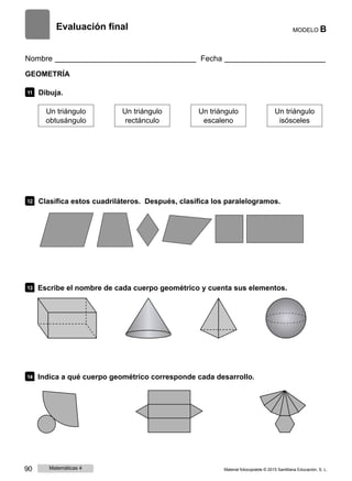 Evaluación final MODELO B
Nombre Fecha
GEOMETRÍA
11 Dibuja.
Un triángulo
obtusángulo
Un triángulo
rectánculo
Un triángulo
escaleno
Un triángulo
isósceles
12 Clasifica estos cuadriláteros. Después, clasifica los paralelogramos.
13 Escribe el nombre de cada cuerpo geométrico y cuenta sus elementos.
14 Indica a qué cuerpo geométrico corresponde cada desarrollo.
90 Matemáticas 4 Material fotocopiable © 2015 Santillana Educación, S. L.
 