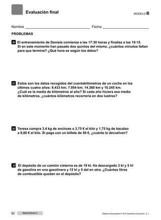 Evaluación final MODELO B
Nombre Fecha
PROBLEMAS
20 El entrenamiento de Daniela comienza a las 17:30 horas y finaliza a las 19:15.
Si en este momento han pasado dos quintos del mismo, ¿cuántos minutos faltan
para que termine? ¿Qué hora es según los datos?
21 Estos son los datos recogidos del cuentakilómetros de un coche en los
últimos cuatro años: 8.433 km; 7.954 km; 14.360 km y 10.245 km.
¿Cuál es la media de kilómetros al año? Si cada año hiciera esa media
de kilómetros, ¿cuántos kilómetros recorrería en dos lustros?
22 Teresa compra 3,4 kg de anchoas a 3,75 € el kilo y 1,75 kg de bacalao
a 8,80 € el kilo. Si paga con un billete de 50 €, ¿cuánto le devuelven?
23 El depósito de un camión cisterna es de 19 kl. Ha descargado 3 kl y 5 hl
de gasolina en una gasolinera y 12 kl y 5 dal en otra. ¿Cuántos litros
de combustible quedan en el depósito?
92 Matemáticas 4 Material fotocopiable © 2015 Santillana Educación, S. L.
 