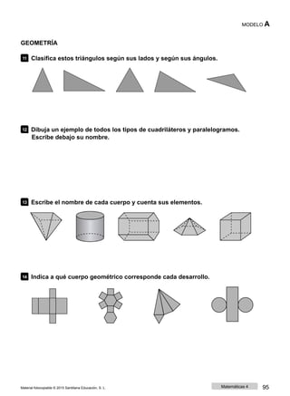 MODELO A
GEOMETRÍA
11 Clasifica estos triángulos según sus lados y según sus ángulos.
12 Dibuja un ejemplo de todos los tipos de cuadriláteros y paralelogramos.
Escribe debajo su nombre.
13 Escribe el nombre de cada cuerpo y cuenta sus elementos.
14 Indica a qué cuerpo geométrico corresponde cada desarrollo.
Material fotocopiable © 2015 Santillana Educación, S. L. Matemáticas 4 95
 