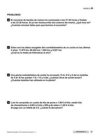 MODELO A
PROBLEMAS
20 El concierto de bandas de música ha comenzado a las 21:30 horas y finaliza
a las 23:30 horas. Si ya han transcurrido tres octavos del mismo, ¿qué hora es?
¿Cuántos minutos faltan para que termine el concierto?
21 Estos son los datos recogidas del cuentakilómetros de un coche en los últimos
4 años: 11.875 km; 88.544 km; 1.954 km y 9.527 km.
¿Cuál es la media de kilómetros al año?
22 Una planta embotelladora de aceite ha envasado 13 kl, 8 hl y 6 dal en botellas
de 5 dl. Si les quedan 1 kl, 1 hl y 4 dal, ¿cuántos litros de aceite tenían?
¿Cuántas botellas han utilizado en la planta?
23 Luis ha comprado un cuarto de kilo de peras a 1,88 € el kilo, medio kilo
de champiñones a 2,66 € el kilo y 500 g de setas a 1,20 € el kilo.
Si paga con un billete de 5 €, ¿cuánto le devuelven?
Material fotocopiable © 2015 Santillana Educación, S. L. Matemáticas 4 97
 