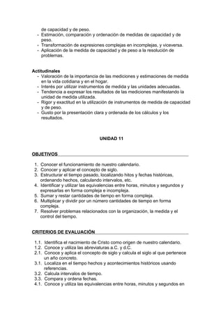 de capacidad y de peso.
  - Estimación, comparación y ordenación de medidas de capacidad y de
    peso.
  - Transformación de expresiones complejas en incomplejas, y viceversa.
  - Aplicación de la medida de capacidad y de peso a la resolución de
    problemas.


Actitudinales
  - Valoración de la importancia de las mediciones y estimaciones de medida
     en la vida cotidiana y en el hogar.
  - Interés por utilizar instrumentos de medida y las unidades adecuadas.
  - Tendencia a expresar los resultados de las mediciones manifestando la
     unidad de medida utilizada.
  - Rigor y exactitud en la utilización de instrumentos de medida de capacidad
     y de peso.
  - Gusto por la presentación clara y ordenada de los cálculos y los
     resultados.



                                  UNIDAD 11


OBJETIVOS

 1. Conocer el funcionamiento de nuestro calendario.
 2. Conocer y aplicar el concepto de siglo.
 3. Estructurar el tiempo pasado, localizando hitos y fechas históricas,
    ordenando hechos, calculando intervalos, etc.
 4. Identificar y utilizar las equivalencias entre horas, minutos y segundos y
    expresarlas en forma compleja e incompleja.
 5. Sumar y restar cantidades de tiempo en forma compleja.
 6. Multiplicar y dividir por un número cantidades de tiempo en forma
    compleja.
 7. Resolver problemas relacionados con la organización, la medida y el
    control del tiempo.


CRITERIOS DE EVALUACIÓN

 1.1. Identifica el nacimiento de Cristo como origen de nuestro calendario.
 1.2. Conoce y utiliza las abreviaturas a.C. y d.C.
 2.1. Conoce y aplica el concepto de siglo y calcula el siglo al que pertenece
      un año concreto.
 3.1. Localiza en el tiempo hechos y acontecimientos históricos usando
      referencias.
 3.2. Calcula intervalos de tiempo.
 3.3. Compara y ordena fechas.
 4.1. Conoce y utiliza las equivalencias entre horas, minutos y segundos en
 