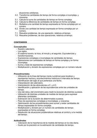 situaciones cotidianas.
 4.2.   Transforma cantidades de tiempo de forma compleja a incompleja, y
        viceversa.
 5.1.   Calcula la suma de cantidades de tiempo en forma compleja.
 5.2.   Calcula la diferencia de cantidades de tiempo en forma compleja.
 6.1.   Multiplica una cantidad de tiempo expresada en forma compleja por un
        número.
 6.2.   Divide una cantidad de tiempo expresada en forma compleja por un
        número.
 7.1.   Resuelve problemas, de una operación, relativos al tiempo.
 7.2.   Resuelve problemas, de dos operaciones, relativos al tiempo.


CONTENIDOS

Conceptuales
  - Nuestro calendario.
  - Los siglos.
  - El sistema horario: la hora, el minuto y el segundo. Equivalencias y
    transformaciones.
  - Expresiones complejas e incomplejas de cantidades de tiempo.
  - Operaciones con cantidades de tiempo en forma compleja y en forma
    incompleja.
  - Suma y resta de expresiones complejas.
  - Multiplicación y división de expresiones complejas por un número natural.


Procedimentales
  - Utilización de la línea del tiempo (recta numérica) para localizar y
    representar hechos y acontecimientos históricos e intervalos de tiempo.
  - Identificación del siglo al que pertenece una fecha.
  - Interpretación del calendario.
  - Interpretación de las abreviaturas a.C. y d.C.
  - Identificación y aplicación de las equivalencias entre las unidades de
    tiempo.
  - Uso del reloj y del cronómetro para medir la duración de distintos sucesos.
  - Utilización de distintas unidades de medida de tiempo para expresar
    diferentes cantidades.
  - Estimación de la duración de determinados sucesos.
  - Paso de expresiones complejas a incomplejas, y viceversa.
  - Optimización de los procedimientos para sumar y restar cantidades de
    tiempo expresadas en forma compleja.
  - Multiplicación y división por un número de cantidades de tiempo
    expresadas en forma compleja.
  - Resolución de situaciones problemáticas relativas al control y a la medida
    del tiempo.


Actitudinales
  - Valoración de la importancia de la medida del tiempo en la vida diaria.
  - Gusto por la precisión en la estimación de cantidades de tiempo.
 