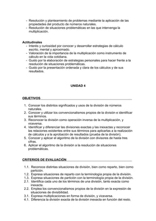 - Resolución y planteamiento de problemas mediante la aplicación de las
    propiedades del producto de números naturales.
  - Resolución de situaciones problemáticas en las que intervenga la
    multiplicación.


Actitudinales
  - Interés y curiosidad por conocer y desarrollar estrategias de cálculo
     escrito, mental y aproximado.
  - Valoración de la importancia de la multiplicación como instrumento de
     cálculo en la vida cotidiana.
  - Gusto por la elaboración de estrategias personales para hacer frente a la
     resolución de situaciones problemáticas.
  - Gusto por la presentación ordenada y clara de los cálculos y de sus
     resultados.



                                   UNIDAD 4


OBJETIVOS

 1. Conocer los distintos significados y usos de la división de números
    naturales.
 2. Conocer y utilizar los convencionalismos propios de la división e identificar
    sus términos.
 3. Reconocer la división como operación inversa de la multiplicación, y
    viceversa.
 4. Identificar y diferenciar las divisiones exactas y las inexactas y reconocer
    las relaciones existentes entre sus términos para aplicarlas a la realización
    de cálculos y a la aprobación de resultados (prueba de la división).
 5. Conocer y aplicar el algoritmo de la división con divisores de hasta tres
    cifras.
 6. Aplicar el algoritmo de la división a la resolución de situaciones
    problemáticas.


CRITERIOS DE EVALUACIÓN

 1.1. Reconoce distintas situaciones de división, bien como reparto, bien como
      partición.
 1.2. Expresa situaciones de reparto con la terminología propia de la división.
 1.3. Expresa situaciones de partición con la terminología propia de la división.
 2.1. Identifica cada uno de los términos de una división, tanto exacta como
      inexacta.
 2.2. Emplea los convencionalismos propios de la división en la expresión de
      situaciones de divisibilidad.
 3.1. Expresa multiplicaciones en forma de división, y viceversa.
 4.1. Diferencia la división exacta de la división inexacta en función del resto.
 