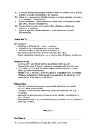 4.2. Conoce y aplica las relaciones existentes entre los términos de la división
      exacta e inexacta a la realización de cálculos.
 4.3. Aplica las relaciones entre los términos de la división exacta e inexacta a
      la comprobación de resultados.
 5.1. Realiza divisiones, con dividendos de varias cifras y divisores de hasta
      tres cifras, utilizando el algoritmo.
 5.2. Realiza divisiones con ceros intermedios o finales en el cociente
      aplicando el algoritmo.
 6.1. Aplica el algoritmo de la división en la resolución de situaciones
      problemáticas.


CONTENIDOS

Conceptuales
  - Significados de la división: reparto y partición.
  - La división exacta: equivalencias fundamentales.
  - La división inexacta: relación entre sus términos.
  - Algoritmo de la división con divisores de hasta tres cifras.
  - Casos especiales de la división: ceros intermedios o finales en el cociente.


Procedimentales
  - Identificación y uso de los distintos significados de la división.
  - Reconocimiento de divisiones exactas e inexactas en función del resto.
  - Comprobación de la relación existente entre los términos de la división
    exacta y de la división inexacta.
  - Aplicación de la prueba de la división para la comprobación de resultados.
  - Aplicación del algoritmo de la división a la realización de divisiones y a la
    resolución de situaciones problemáticas.


Actitudinales
  - Interés y curiosidad por conocer y desarrollar estrategias de cálculo
     escrito, mental y aproximado.
  - Gusto por la presentación ordenada y clara de los cálculos y de sus
     resultados.
  - Valoración de la división como instrumento de cálculo y su utilidad en la
     vida cotidiana.
  - Reconocimiento de la importancia de los procedimientos de cálculo mental
     en la vida cotidiana.



                                   UNIDAD 5


OBJETIVOS

 1. Leer y escribir números decimales, con cifras y con letras.
 