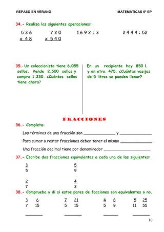 REPASO EN VERANO MATEMÁTICAS 5º EP
34.- Realiza las siguientes operaciones:
5 3 6 7 2 0 1.6 9 2 : 3 2.4 4 4 : 52
x 4 8 x 5 4 0
35.- Un coleccionista tiene 6.055 En un recipiente hay 850 l.
sellos. Vende 2.500 sellos y y en otro, 475. ¿Cuántas vasijas
compra 1.230. ¿Cuántos sellos de 5 litros se pueden llenar?
tiene ahora?
Fracciones
36.- Completa:
Los términos de una fracción son _____________ y _____________
Para sumar o restar fracciones deben tener el mismo _____________
Una fracción decimal tiene por denominador ___________________
37.- Escribe dos fracciones equivalentes a cada una de las siguientes:
3 5
5 9
2 4
7 3
38.- Comprueba y di si estos pares de facciones son equivalentes o no.
3 6 7 21 4 8 5 25
7 15 5 15 5 9 11 55
_______ _______ ______ _______
10
 