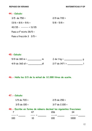 REPASO EN VERANO MATEMÁTICAS 5º EP
44.- Calcula:
3/5 de 750 = 2/9 de 720 =
13/6 + 8/6 + 9/6 = 5/8 – 5/8 =
42/35 - -------- = 11/35
Pasa a nº mixto 28/5 =
Pasa a fracción 3 2/5 =
45.- Calcula:
5/9 de 180 m = __________ m ¾ de 1 kg = _____________ g
4/9 de 360 dl = __________dl 2/7 de 147 l = ___________ l
46.- Halla los 2/3 de la mitad de 12.000 litros de aceite.
47.- Calcula:
1/9 de 720 = 2/5 de 250 =
3/5 de 100 = 3/7 de 2.100 =
48.- Escribe en forma de número decimal las siguientes fracciones:
7 47 206 34
----- = _____ ----- = ______ -----= _____ ------ = _____
100 10 100 1000
12
 
