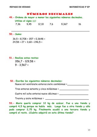 REPASO EN VERANO MATEMÁTICAS 5º EP
Números decimales
49.- Ordena de mayor a menor los siguientes números decimales.
Utiliza el signo (>):
7,36 9,45 12,10 7,6 9,367 16
______________________________________________________
50.- Suma:
36,5 + 8,708 + 357 + 0,3648 =
24,58 + 27 + 3,68 + 246,5 =
51.- Realiza estas restas:
356,7 - 129,58 =
9 - 3,567 =
52.- Escribe los siguientes números decimales:
Nueve mil veintisiete enteros siete centésimas =_______________
Tres enteros setenta y cinco milésimas = ____________________
Cuatro mil ocho enteros nueve décimas = ____________________
Treinta y siete milésimas = ______________________________
53.- Mario quería comprar 12 kg de azúcar. Fue a una tienda y
compró 4,5 kg porque no había más. Luego fue a otra tienda y sólo
pudo comprar 2,75 kg. Finalmente acudió a una tercera tienda y
compró el resto. ¿Cuánto adquirió en esta última tienda?
13
 