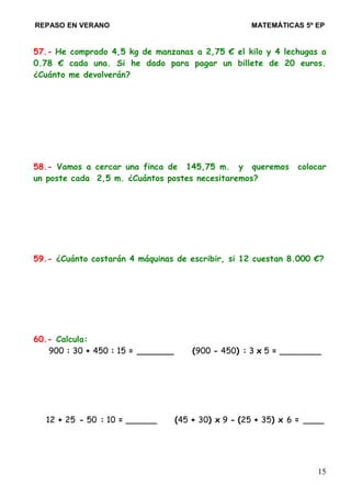 REPASO EN VERANO MATEMÁTICAS 5º EP
57.- He comprado 4,5 kg de manzanas a 2,75 € el kilo y 4 lechugas a
0.78 € cada una. Si he dado para pagar un billete de 20 euros.
¿Cuánto me devolverán?
58.- Vamos a cercar una finca de 145,75 m. y queremos colocar
un poste cada 2,5 m. ¿Cuántos postes necesitaremos?
59.- ¿Cuánto costarán 4 máquinas de escribir, si 12 cuestan 8.000 €?
60.- Calcula:
900 : 30 + 450 : 15 = _______ (900 - 450) : 3 x 5 = ________
12 + 25 - 50 : 10 = ______ (45 + 30) x 9 - (25 + 35) x 6 = ____
15
 