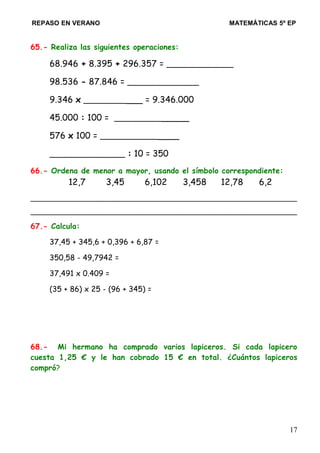 REPASO EN VERANO MATEMÁTICAS 5º EP
65.- Realiza las siguientes operaciones:
68.946 + 8.395 + 296.357 = ______________
98.536 - 87.846 = _______________
9.346 x ____________ = 9.346.000
45.000 : 100 = _______________
576 x 100 = ________________
________________ : 10 = 350
66.- Ordena de menor a mayor, usando el símbolo correspondiente:
12,7 3,45 6,102 3,458 12,78 6,2
_________________________________________________________________
_________________________________________________________________
67.- Calcula:
37,45 + 345,6 + 0,396 + 6,87 =
350,58 - 49,7942 =
37,491 x 0.409 =
(35 + 86) x 25 - (96 + 345) =
68.- Mi hermano ha comprado varios lapiceros. Si cada lapicero
cuesta 1,25 € y le han cobrado 15 € en total. ¿Cuántos lapiceros
compró?
17
 
