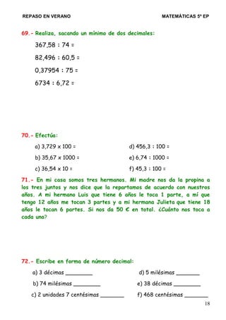 REPASO EN VERANO MATEMÁTICAS 5º EP
69.- Realiza, sacando un mínimo de dos decimales:
367,58 : 74 =
82,496 : 60,5 =
0,37954 : 75 =
6734 : 6,72 =
70.- Efectúa:
a) 3,729 x 100 = d) 456,3 : 100 =
b) 35,67 x 1000 = e) 6,74 : 1000 =
c) 36,54 x 10 = f) 45,3 : 100 =
71.- En mi casa somos tres hermanos. Mi madre nos da la propina a
los tres juntos y nos dice que la repartamos de acuerdo con nuestros
años. A mi hermano Luis que tiene 6 años le toca 1 parte, a mí que
tengo 12 años me tocan 3 partes y a mi hermana Julieta que tiene 18
años le tocan 6 partes. Si nos da 50 € en total. ¿Cuánto nos toca a
cada uno?
72.- Escribe en forma de número decimal:
a) 3 décimas ________ d) 5 milésimas _______
b) 74 milésimas ________ e) 38 décimas ________
c) 2 unidades 7 centésimas _______ f) 468 centésimas _______
18
 