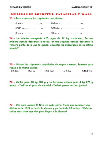 REPASO EN VERANO MATEMÁTICAS 5º EP
Medidas de longitud, capacidad y masa
73.- Pasa a metros las siguientes cantidades:
6 km. = .......................... m. 8 dam. = ................................ m.
6500 cm. =..................... m. 500 dm. = .............................. m.
8 hm. =........................... m. 3 km. =…................................ m.
74.- Un camión transporta 420 cajas de 72 kg. cada una. En una
primera parada descarga la mitad, en una segunda parada descarga la
tercera parte de lo que le queda. ¿Cuántos kg descargará en su última
parada?
75.- Ordena las siguientes cantidades de mayor a menor. Primero pasa
todas a la misma unidad.
0,5 km 750 m 12,8 dam 9,5 hm 5484 cm
_______________________________________________________
76.- Carlos pesa 70 kg 300 g y su hermano Andrés pesa 4 kg 275 g
menos. ¿Cuál es el peso de Andrés? ¿Cuánto pesan los dos juntos?
77.- Una rana avanza 0,42 m en cada salto. Tiene que recorrer una
distancia de 10,5 m hasta la charca y ya ha dado 18 saltos. ¿Cuántos
saltos más tiene que dar para llegar a la charca?
19
 