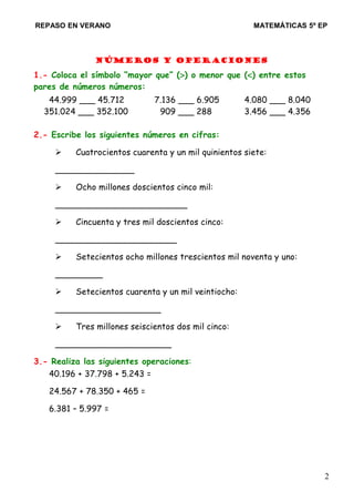 REPASO EN VERANO MATEMÁTICAS 5º EP
Números y operaciones
1.- Coloca el símbolo “mayor que” (>) o menor que (<) entre estos
pares de números números:
44.999 ___ 45.712 7.136 ___ 6.905 4.080 ___ 8.040
351.024 ___ 352.100 909 ___ 288 3.456 ___ 4.356
2.- Escribe los siguientes números en cifras:
 Cuatrocientos cuarenta y un mil quinientos siete:
_______________
 Ocho millones doscientos cinco mil:
_________________________
 Cincuenta y tres mil doscientos cinco:
_______________________
 Setecientos ocho millones trescientos mil noventa y uno:
_________
 Setecientos cuarenta y un mil veintiocho:
____________________
 Tres millones seiscientos dos mil cinco:
______________________
3.- Realiza las siguientes operaciones:
40.196 + 37.798 + 5.243 =
24.567 + 78.350 + 465 =
6.381 – 5.997 =
2
 