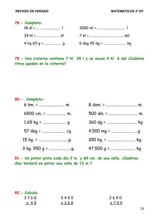 REPASO EN VERANO MATEMÁTICAS 5º EP
78.- Completa:
18 dl =……..................... l 3000 ml =……......................... l
34 hl =…….................... dl 7 kl =..................................... dal
4 hg 60 g =…................. g 6 dag 45 dg = ........................ kg
79.- Una cisterna contiene 7 hl 25 l y se sacan 4 hl 6 dal ¿Cuántos
litros quedan en la cisterna?
80.- Completa:
6 km. = ........................ m. 8 dam. = ............................. m.
6500 cm. = .................. m. 500 dm. = ........................... m.
1,65 kg = ...................... g 360 dg = ............................ hg
57 dag = ...................... cg 4.500 mg = .........................g
15 kg. = ............................g. 300 hg. = .......................... kg.
3 kg. 950 g = .....................g. 47.500 g =……................... kg
81.- Un pintor pinta cada día 2 m. y 60 cm. de una valla. ¿Cuántos
días tardará en pintar una valla de 13 m.?
82.- Calcula:
3 7 6 8 5 4 9 0 2 6 9 0
x 4 5 x 3 6 8 x 7 0 9
20
 