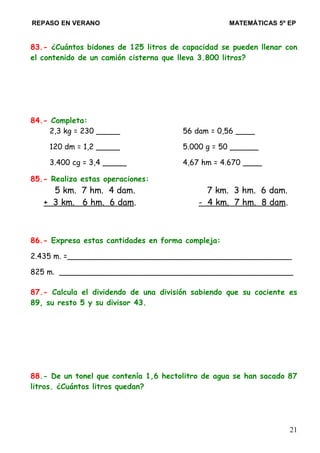 REPASO EN VERANO MATEMÁTICAS 5º EP
83.- ¿Cuántos bidones de 125 litros de capacidad se pueden llenar con
el contenido de un camión cisterna que lleva 3.800 litros?
84.- Completa:
2,3 kg = 230 _____ 56 dam = 0,56 ____
120 dm = 1,2 _____ 5.000 g = 50 ______
3.400 cg = 3,4 _____ 4,67 hm = 4.670 ____
85.- Realiza estas operaciones:
5 km. 7 hm. 4 dam. 7 km. 3 hm. 6 dam.
+ 3 km. 6 hm. 6 dam. - 4 km. 7 hm. 8 dam.
86.- Expresa estas cantidades en forma compleja:
2.435 m. =_______________________________________________
825 m. _________________________________________________
87.- Calcula el dividendo de una división sabiendo que su cociente es
89, su resto 5 y su divisor 43.
88.- De un tonel que contenía 1,6 hectolitro de agua se han sacado 87
litros. ¿Cuántos litros quedan?
21
 