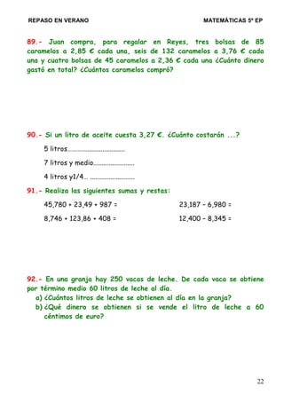 REPASO EN VERANO MATEMÁTICAS 5º EP
89.- Juan compra, para regalar en Reyes, tres bolsas de 85
caramelos a 2,85 € cada una, seis de 132 caramelos a 3,76 € cada
una y cuatro bolsas de 45 caramelos a 2,36 € cada una ¿Cuánto dinero
gastó en total? ¿Cuántos caramelos compró?
90.- Si un litro de aceite cuesta 3,27 €. ¿Cuánto costarán ...?
5 litros………….......................
7 litros y medio........................
4 litros y1/4… ..........................
91.- Realiza las siguientes sumas y restas:
45,780 + 23,49 + 987 = 23,187 – 6,980 =
8,746 + 123,86 + 408 = 12,400 – 8,345 =
92.- En una granja hay 250 vacas de leche. De cada vaca se obtiene
por término medio 60 litros de leche al día.
a) ¿Cuántos litros de leche se obtienen al día en la granja?
b) ¿Qué dinero se obtienen si se vende el litro de leche a 60
céntimos de euro?
22
 