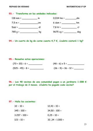 REPASO EN VERANO MATEMÁTICAS 5º EP
93.- Transforma en las unidades indicadas:
138 mm = ___________ m 0,034 hm = ________dm
7,5 m = _____________cm 6 dam = __________ km
5dal = ______________ dl 7,8 hl = ___________ cl
785 g = _____________ kg 9675 cg = _________ dag
94.- Un cuarto de kg de carne cuesta 4,7 €, ¿cuánto costará 1 kg?
95.- Resuelve estas operaciones:
(70 + 20) : 6 = __________ (48 : 6) x 5 = ____________
(525 – 45) : 8 = __________ (36 : 9) + 36 – 12 = _______
96.- Los 48 vecinos de una comunidad pagan a un jardinero 1.008 €
por el trabajo de 2 meses. ¿Cuánto ha pagado cada vecino?
97.- Halla los cocientes:
32 : 10 = 12,43 : 10 =
345 : 100 = 34,50 : 100 =
3.257 : 100 = 0,25 : 10 =
123 : 10 = 32.,34 : 1.000 =
23
 