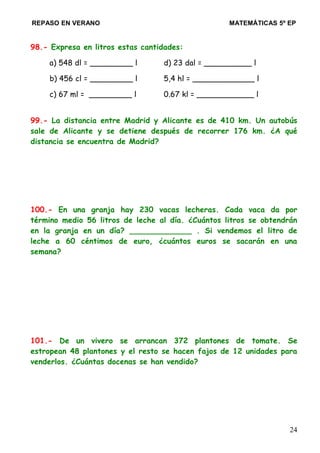 REPASO EN VERANO MATEMÁTICAS 5º EP
98.- Expresa en litros estas cantidades:
a) 548 dl = _________ l d) 23 dal = __________ l
b) 456 cl = _________ l 5,4 hl = _____________ l
c) 67 ml = _________ l 0.67 kl = ____________ l
99.- La distancia entre Madrid y Alicante es de 410 km. Un autobús
sale de Alicante y se detiene después de recorrer 176 km. ¿A qué
distancia se encuentra de Madrid?
100.- En una granja hay 230 vacas lecheras. Cada vaca da por
término medio 56 litros de leche al día. ¿Cuántos litros se obtendrán
en la granja en un día? _____________ . Si vendemos el litro de
leche a 60 céntimos de euro, ¿cuántos euros se sacarán en una
semana?
101.- De un vivero se arrancan 372 plantones de tomate. Se
estropean 48 plantones y el resto se hacen fajos de 12 unidades para
venderlos. ¿Cuántas docenas se han vendido?
24
 