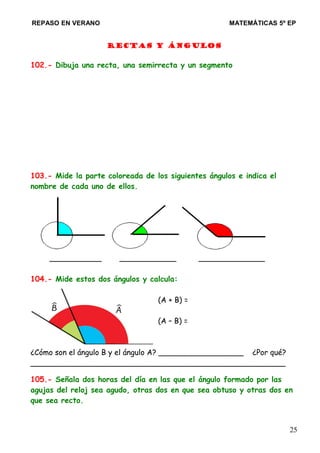 REPASO EN VERANO MATEMÁTICAS 5º EP
RECTAS Y ÁNGULOS
102.- Dibuja una recta, una semirrecta y un segmento
103.- Mide la parte coloreada de los siguientes ángulos e indica el
nombre de cada uno de ellos.
___________ ____________ ______________
104.- Mide estos dos ángulos y calcula:
(A + B) =
(A – B) =
¿Cómo son el ángulo B y el ángulo A? __________________ ¿Por qué?
______________________________________________________
105.- Señala dos horas del día en las que el ángulo formado por las
agujas del reloj sea agudo, otras dos en que sea obtuso y otras dos en
que sea recto.
25
 
