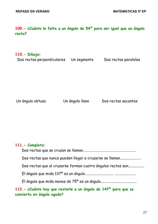 REPASO EN VERANO MATEMÁTICAS 5º EP
109.- ¿Cuánto le falta a un ángulo de 54º para ser igual que un ángulo
recto?
110.- Dibuja:
Dos rectas perpendiculares Un segmento Dos rectas paralelas
Un ángulo obtuso Un ángulo llano Dos rectas secantes
111.- Completa:
Dos rectas que se cruzan se llaman........................................................
Dos rectas que nunca pueden llegar a cruzarse se llaman......................
Dos rectas que al cruzarse forman cuatro ángulos rectos son.................
El ángulo que mida 137º es un ángulo.............................. ......................
El ángulo que mida menos de 75º es un ángulo......................................
112.- ¿Cuánto hay que restarle a un ángulo de 147º para que se
convierta en ángulo agudo?
27
 
