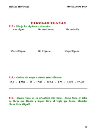 REPASO EN VERANO MATEMÁTICAS 5º EP
Figuras planas
113.- Dibuja los siguientes elementos:
Un octógono Un semicírculo Un romboide
Un rectángulo Un trapecio Un pentágono
114.- Ordena de mayor a menor estos números:
17,5 - 1,750 - 17 - 17,05 - 17,53 - 1,76 - 1,078 - 17,456
115.- Claudia tiene en su estantería 380 libros. Jaime tiene el doble
de libros que Claudia y Miguel tiene el triple que Jaime. ¿Cuántos
libros tiene Miguel?
28
 