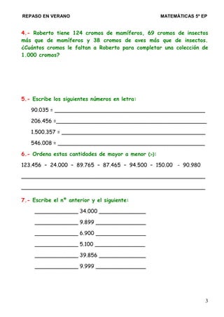 REPASO EN VERANO MATEMÁTICAS 5º EP
4.- Roberto tiene 124 cromos de mamíferos, 69 cromos de insectos
más que de mamíferos y 38 cromos de aves más que de insectos.
¿Cuántos cromos le faltan a Roberto para completar una colección de
1.000 cromos?
5.- Escribe los siguientes números en letra:
90.035 = _____________________________________________
206.456 =_____________________________________________
1.500.357 = ___________________________________________
546.008 = ____________________________________________
6.- Ordena estas cantidades de mayor a menor (>):
123.456 – 24.000 – 89.765 – 87.465 – 94.500 – 150.00 - 90.980
_______________________________________________________
_______________________________________________________
7.- Escribe el nº anterior y el siguiente:
_____________ 34.000 ______________
_____________ 9.899 _______________
_____________ 6.900 _______________
_____________ 5.100 _______________
_____________ 39.856 ______________
_____________ 9.999 _______________
3
 