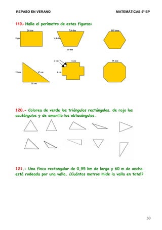 REPASO EN VERANO MATEMÁTICAS 5º EP
119.- Halla el perímetro de estas figuras:
26 cm 7,6 dm 145 mm
9 cm 4,8 dm
3,9 dm
2 cm 6 cm 35 mm
23 cm 47 cm 4 cm
35 cm
120.- Colorea de verde los triángulos rectángulos, de rojo los
acutángulos y de amarillo los obtusángulos.
121.- Una finca rectangular de 0,95 km de larga y 60 m de ancha
está rodeada por una valla. ¿Cuántos metros mide la valla en total?
30
 