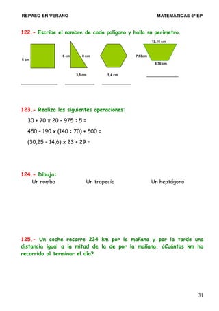 REPASO EN VERANO MATEMÁTICAS 5º EP
122.- Escribe el nombre de cada polígono y halla su perímetro.
12,18 cm
6 cm 8 cm 7,63cm
5 cm
8,36 cm
3,5 cm 5,4 cm _____________
_______________ ____________ ____________
123.- Realiza las siguientes operaciones:
30 + 70 x 20 – 975 : 5 =
450 – 190 x (140 : 70) + 500 =
(30,25 – 14,6) x 23 + 29 =
124.- Dibuja:
Un rombo Un trapecio Un heptágono
125.- Un coche recorre 234 km por la mañana y por la tarde una
distancia igual a la mitad de la de por la mañana. ¿Cuántos km ha
recorrido al terminar el día?
31
 