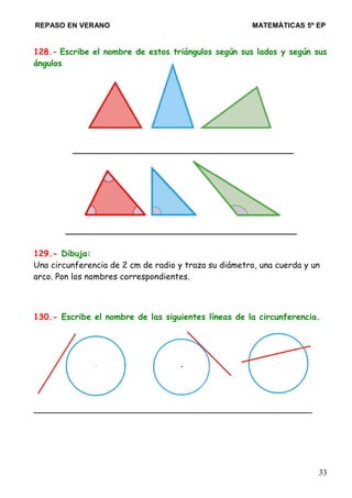 REPASO EN VERANO MATEMÁTICAS 5º EP
128.- Escribe el nombre de estos triángulos según sus lados y según sus
ángulos
__________________________________________
____________________________________________
129.- Dibuja:
Una circunferencia de 2 cm de radio y traza su diámetro, una cuerda y un
arco. Pon los nombres correspondientes.
130.- Escribe el nombre de las siguientes líneas de la circunferencia.
_____________________________________________________
33
 