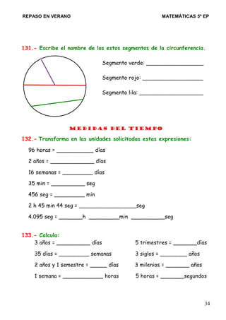 REPASO EN VERANO MATEMÁTICAS 5º EP
131.- Escribe el nombre de los estos segmentos de la circunferencia.
Segmento verde: _________________
Segmento rojo: __________________
Segmento lila: ___________________
Medidas del Tiempo
132.- Transforma en las unidades solicitadas estas expresiones:
96 horas = ___________ días
2 años = _____________ días
16 semanas = _________ días
35 min = __________ seg
456 seg = _________ min
2 h 45 min 44 seg = _________________seg
4.095 seg = _______h _________min __________seg
133.- Calcula:
3 años = __________ días 5 trimestres = _______días
35 días = _________ semanas 3 siglos = ________ años
2 años y 1 semestre = _____ días 3 milenios = _______ años
1 semana = ____________ horas 5 horas = _______segundos
34
 