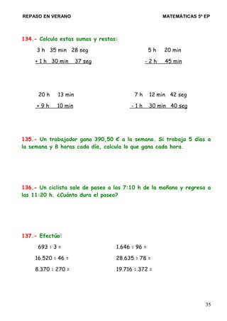 REPASO EN VERANO MATEMÁTICAS 5º EP
134.- Calcula estas sumas y restas:
3 h 35 min 28 seg 5 h 20 min
+ 1 h 30 min 37 seg - 2 h 45 min
20 h 13 min 7 h 12 min 42 seg
+ 9 h 10 min - 1 h 30 min 40 seg
135.- Un trabajador gana 390,50 € a la semana. Si trabaja 5 días a
la semana y 8 horas cada día, calcula lo que gana cada hora.
136.- Un ciclista sale de paseo a las 7:10 h de la mañana y regresa a
las 11:20 h. ¿Cuánto dura el paseo?
137.- Efectúa:
693 : 3 = 1.646 : 96 =
16.520 : 46 = 28.635 : 78 =
8.370 : 270 = 19.716 : 372 =
35
 