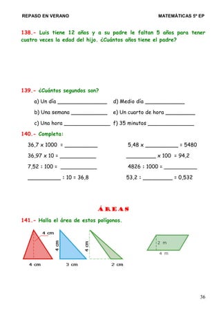 REPASO EN VERANO MATEMÁTICAS 5º EP
138.- Luis tiene 12 años y a su padre le faltan 5 años para tener
cuatro veces la edad del hijo. ¿Cuántos años tiene el padre?
139.- ¿Cuántos segundos son?
a) Un día _______________ d) Medio día ____________
b) Una semana ___________ e) Un cuarto de hora _________
c) Una hora ______________ f) 35 minutos ______________
140.- Completa:
36,7 x 1000 = __________ 5,48 x __________ = 5480
36,97 x 10 = ___________ _________ x 100 = 94,2
7,52 : 100 = ___________ 4826 : 1000 = __________
__________ : 10 = 36,8 53,2 : _________ = 0,532
Áreas
141.- Halla el área de estos polígonos.
36
 