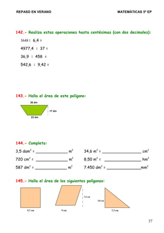 REPASO EN VERANO MATEMÁTICAS 5º EP
142.- Realiza estas operaciones hasta centésimas (con dos decimales):
3648: 6,4 =
4977,4 : 37 =
36,9 : 458 =
542,6 : 9,42 =
143.- Halla el área de este polígono:
36 dm
17 dm
23 dm
144.- Completa:
3,5 dam2
= _____________ m2
34,6 m2
= ________________ cm2
720 cm2
= _____________ m2
8,50 m2
= _______________ hm2
587 dm2
= _____________ m2
7.450 dm2
= ______________mm2
145.- Halla el área de los siguientes polígonos:
7,5 cm
5,8 cm
5,7 cm 9 cm 7,3 cm
37
 