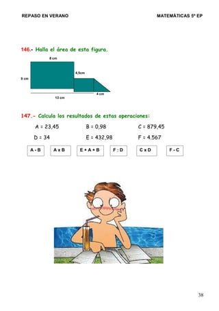 REPASO EN VERANO MATEMÁTICAS 5º EP
146.- Halla el área de esta figura.
8 cm
4,5cm
9 cm
4 cm
13 cm
147.- Calcula los resultados de estas operaciones:
A = 23,45 B = 0,98 C = 879,45
D = 34 E = 432,98 F = 4.567
38
A - B A x B E + A + B F : D C x D F - C
 