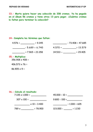 REPASO EN VERANO MATEMÁTICAS 5º EP
13.- Marta quiere hacer una colección de 208 cromos. Ya ha pegado
en el álbum 56 cromos y tiene otros 13 para pegar. ¿Cuántos cromos
le faltan para terminar la colección?
14- Completa los términos que faltan:
4.576 + __________ = 9.345 __________ - 73.408 = 47.685
_________- 5.689 = 6.740 4.570 + _________= 13.579
_________ + 7.965 = 23.358 34.533 - _________ = 29.405
15.- Multiplica:
356.908 x 408 =
406.573 x 76 =
86.905 x 9 =
16.- Calcula el resultado:
7.135 x 1.000 = ___________ 45.000 : 10 = ___________
307 x 100 = ____________ 9.800 : 100 =___________
___________ x 10 = 3.400 __________ : 1.000 = 605
789 x _________ = 78.900 123.000 : ______ = 1.230
5
 