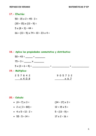 REPASO EN VERANO MATEMÁTICAS 5º EP
17.- Efectúa:
50 – 15 x 2 + 45 : 3 =
(30 + 15) x (13 – 9) =
5 x (8 + 3) – 44 =
66 + (13 – 5) x 74 + 10 – 23 x 4 =
18.- Aplica las propiedades conmutativa y distributiva:
50 + 43 = _____ + _______
75 + 3 = _____ x _______
5 x (3 + 6 + 4) = ____________ + ____________ + ____________
19.- Multiplica:
2 5 7 8 4 2 9 0 5 7 3 2
x 4 0 8 x 6 7
20.- Calcula:
• (4 + 7) x 3 = (34 – 17) x 3 =
• 2 x ( 3 + 80) = 12 + 15 x 5 =
• 4 x 5 + 12 : 2 = 5 – (13 – 9) =
• 55 : 5 + 14 = 17 x 2 – 16 =
6
 